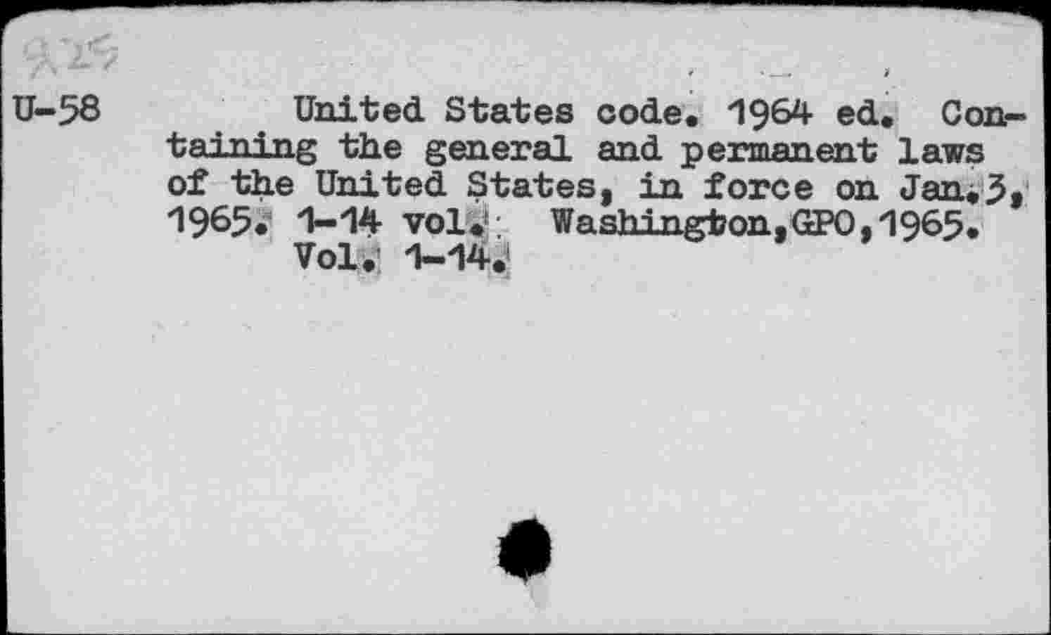 ﻿U-58
United States code. 1964 ed. Containing the general and permanent laws of the United States, in force on Jan.5, 1965. 1-14 vol#*; Washington,GPO, 1965.
Vol. 1-14.»